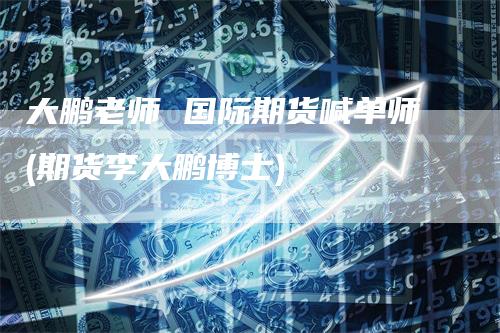 大鹏老师 国际期货喊单师(期货李大鹏博士)