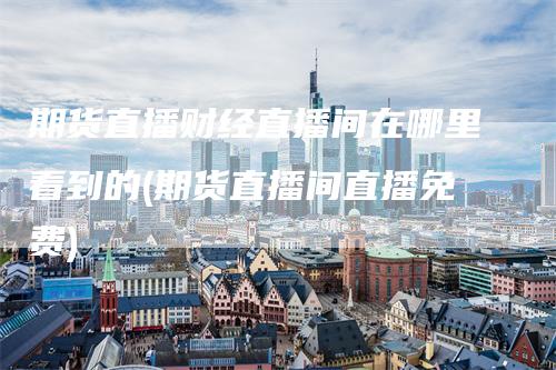 期货直播财经直播间在哪里看到的(期货直播间直播免费)