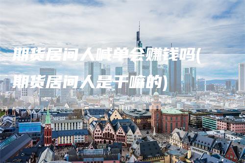 期货居间人喊单会赚钱吗(期货居间人是干嘛的)