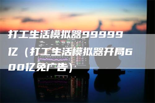 打工生活模拟器99999亿（打工生活模拟器开局600亿免广告）