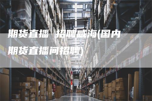 期货直播 招聘威海(国内期货直播间招聘)