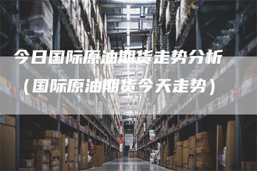 今日国际原油期货走势分析(国际原油期货今天走势)