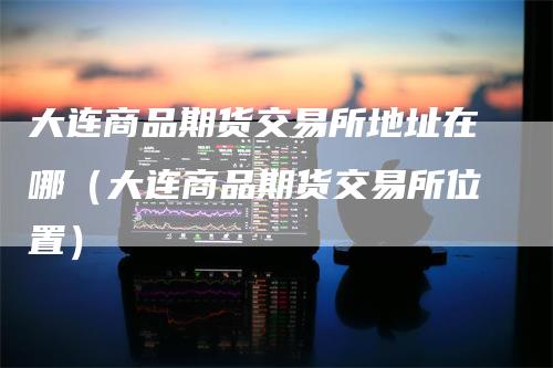 大连商品期货交易所地址在哪（大连商品期货交易所位置）