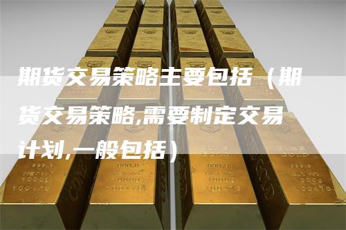 期货交易策略主要包括(期货交易策略,需要制定交易计划,一般包括)