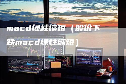 macd绿柱缩短(股价下跌macd绿柱缩短)