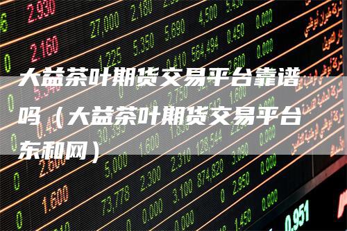 大益茶叶期货交易平台靠谱吗（大益茶叶期货交易平台东和网）