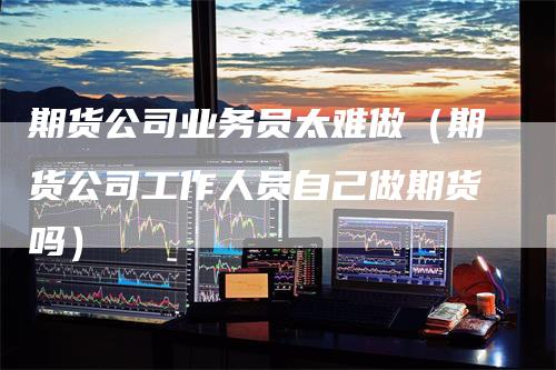 期货公司业务员太难做(期货公司工作人员自己做期货吗)