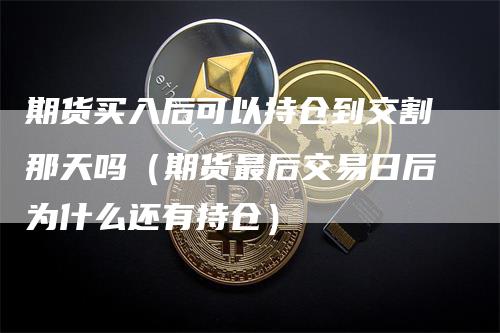 期货买入后可以持仓到交割那天吗（期货最后交易日后为什么还有持仓）