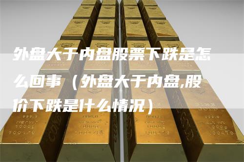 外盘大于内盘股票下跌是怎么回事（外盘大于内盘,股价下跌是什么情况）
