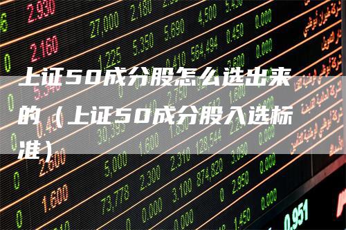 上证50成分股怎么选出来的(上证50成分股入选标准)