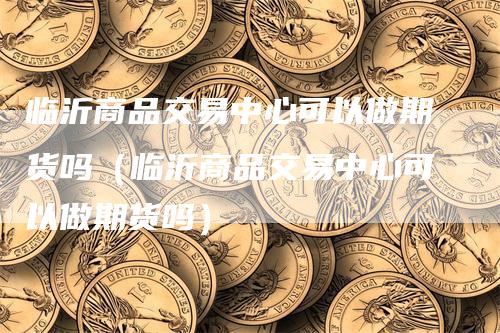临沂商品交易中心可以做期货吗（临沂商品交易中心可以做期货吗）