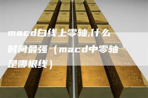 macd白线上零轴,什么时间最强（macd中零轴是哪根线）