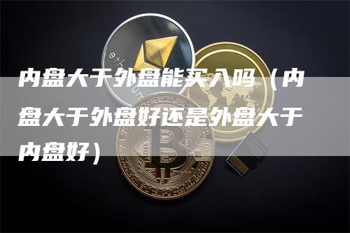 内盘大于外盘能买入吗（内盘大于外盘好还是外盘大于内盘好）