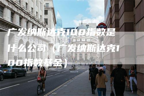 广发纳斯达克100指数是什么公司（广发纳斯达克100指数基金）