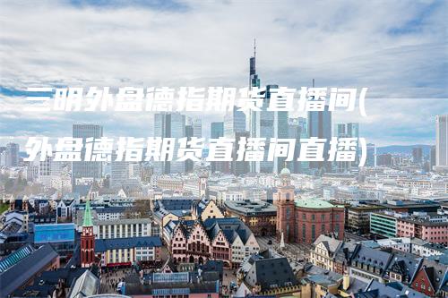 三明外盘德指期货直播间(外盘德指期货直播间直播)