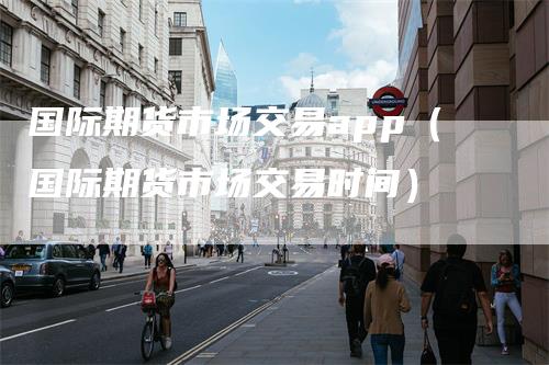 国际期货市场交易app（国际期货市场交易时间）