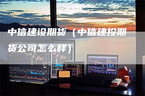 中信建设期货（中信建投期货公司怎么样）