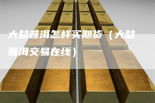大益普洱怎样买期货（大益普洱交易在线）
