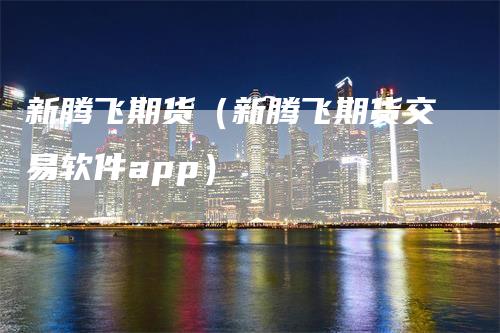 新腾飞期货（新腾飞期货交易软件app）