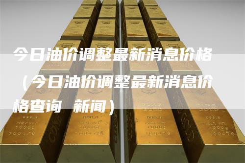 今日油价调整最新消息价格（今日油价调整最新消息价格查询 新闻）