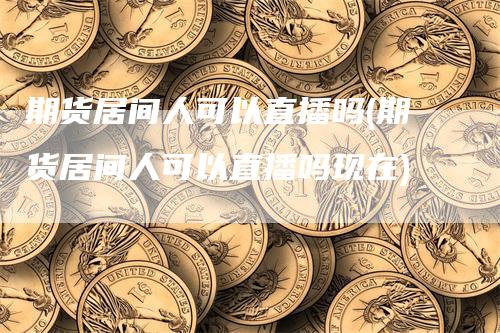 期货居间人可以直播吗(期货居间人可以直播吗现在)