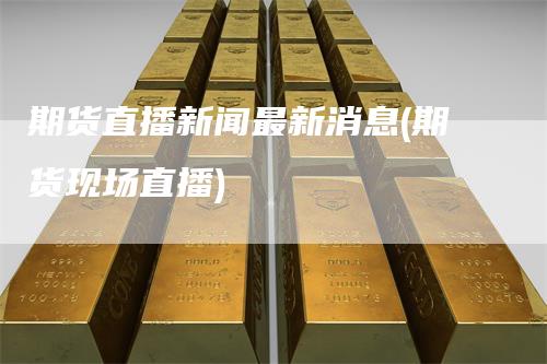 期货直播新闻最新消息(期货现场直播)