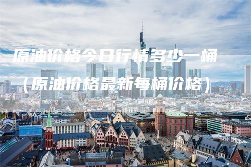 原油价格今日行情多少一桶(原油价格最新每桶价格)