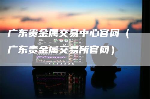广东贵金属交易中心官网（广东贵金属交易所官网）