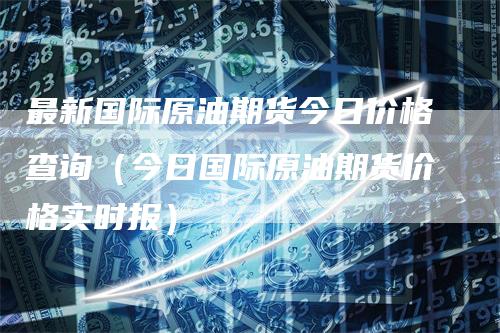 最新国际原油期货今日价格查询（今日国际原油期货价格实时报）