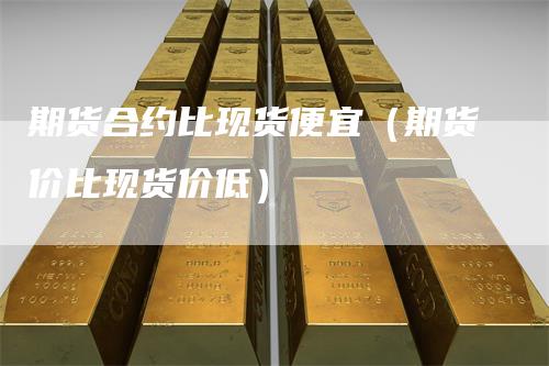 期货合约比现货便宜（期货价比现货价低）