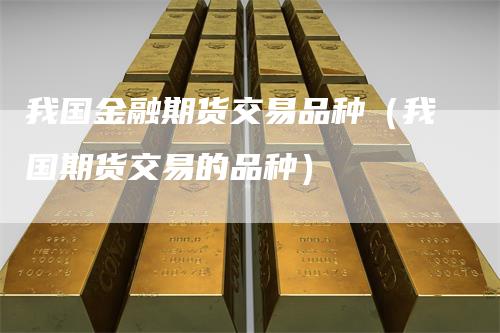 我国金融期货交易品种(我国期货交易的品种)