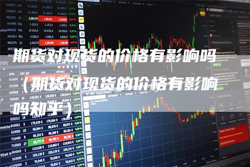 期货对现货的价格有影响吗（期货对现货的价格有影响吗知乎）