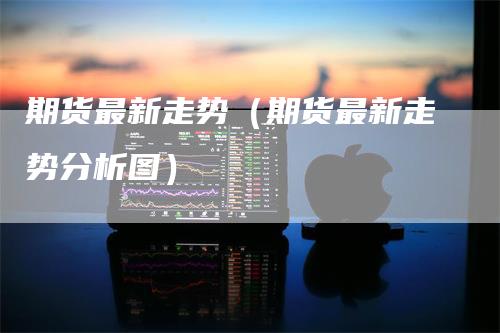 期货最新走势（期货最新走势分析图）