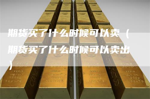 期货买了什么时候可以卖(期货买了什么时候可以卖出)