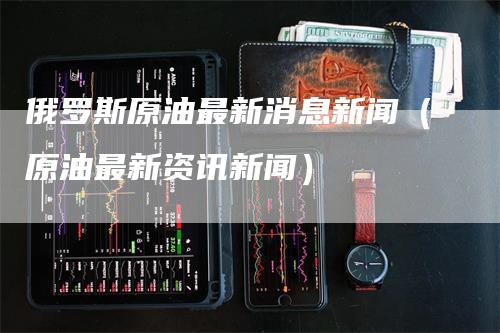 俄罗斯原油最新消息新闻（原油最新资讯新闻）