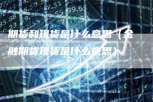 期货和现货是什么意思（金融期货现货是什么意思）