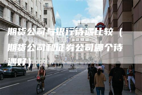 期货公司与银行待遇比较(期货公司和证券公司哪个待遇好)