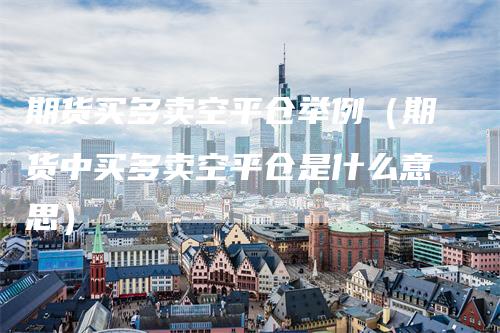 期货买多卖空平仓举例（期货中买多卖空平仓是什么意思）