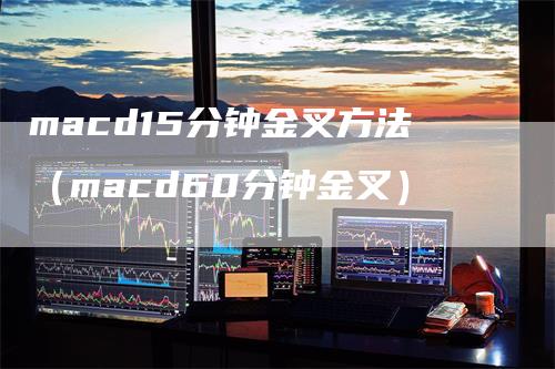 macd15分钟金叉方法（macd60分钟金叉）