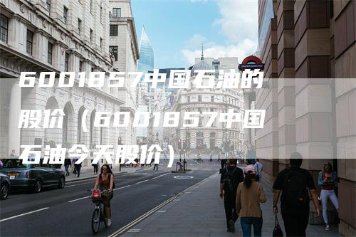 6001857中国石油的股价(6001857中国石油今天股价)