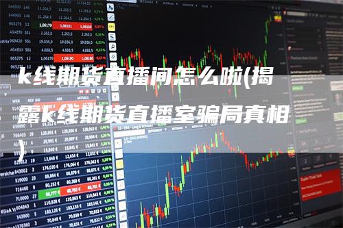 k线期货直播间怎么啦(揭露k线期货直播室骗局真相)