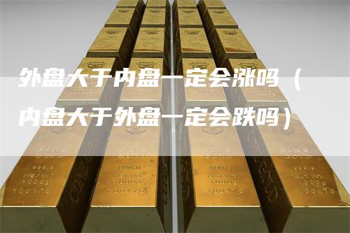 外盘大于内盘一定会涨吗（内盘大于外盘一定会跌吗）