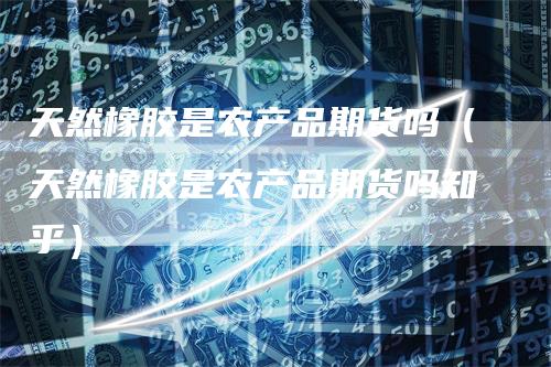 天然橡胶是农产品期货吗(天然橡胶是农产品期货吗知乎)