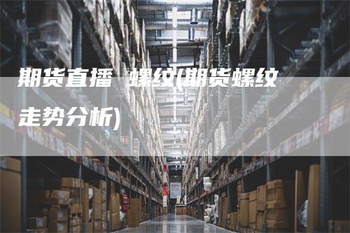 期货直播 螺纹(期货螺纹走势分析)