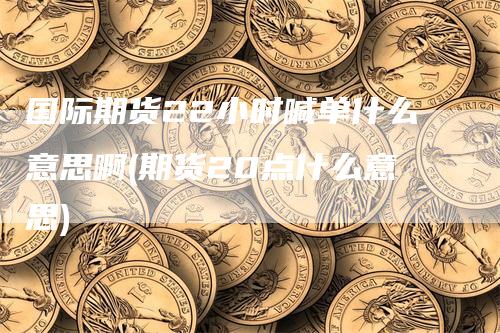 国际期货22小时喊单什么意思啊(期货20点什么意思)