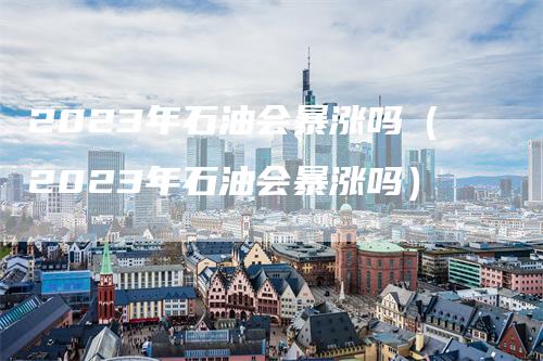 2023年石油会暴涨吗(2023年石油会暴涨吗)