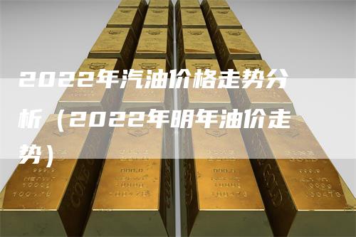 2022年汽油价格走势分析(2022年明年油价走势)
