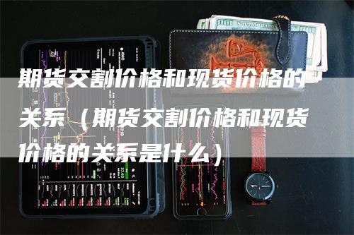 期货交割价格和现货价格的关系（期货交割价格和现货价格的关系是什么）