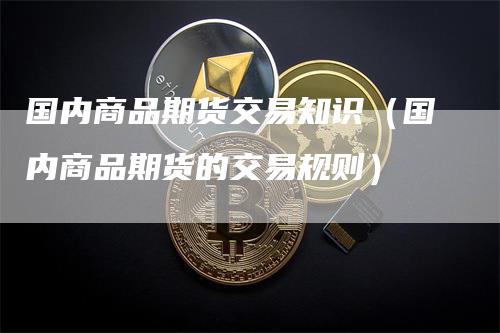 国内商品期货交易知识（国内商品期货的交易规则）