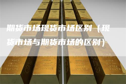 期货市场现货市场区别(现货市场与期货市场的区别)